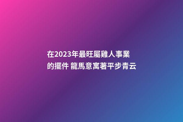 在2023年最旺屬雞人事業的擺件 龍馬意寓著平步青云